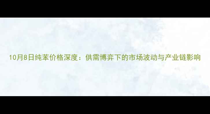 图片 10月8日纯苯价格深度：供需博弈下的市场波动与产业链影响