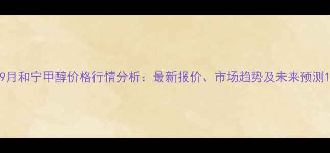 图片 9月和宁甲醇价格行情分析：最新报价、市场趋势及未来预测1