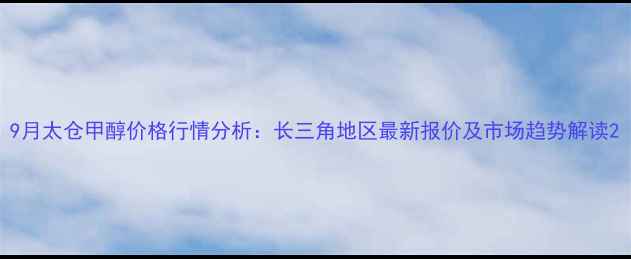 图片 9月太仓甲醇价格行情分析：长三角地区最新报价及市场趋势解读2