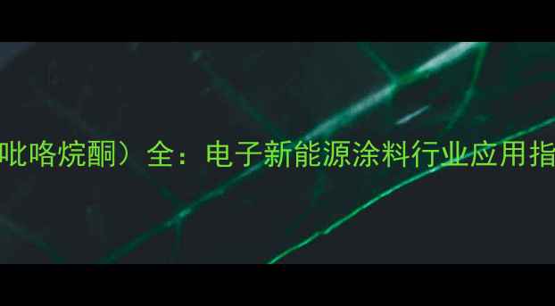 图片 NMP（N-甲基2乙基吡咯烷酮）全：电子新能源涂料行业应用指南+选型避坑攻略2