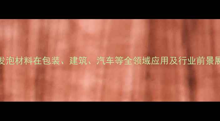 图片 PE发泡材料在包装、建筑、汽车等全领域应用及行业前景展望