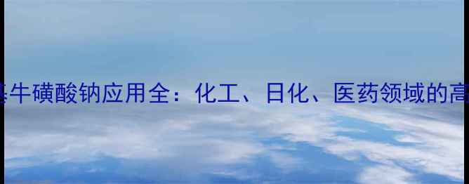 图片 ✨n-甲基牛磺酸钠应用全：化工、日化、医药领域的高效助剂1