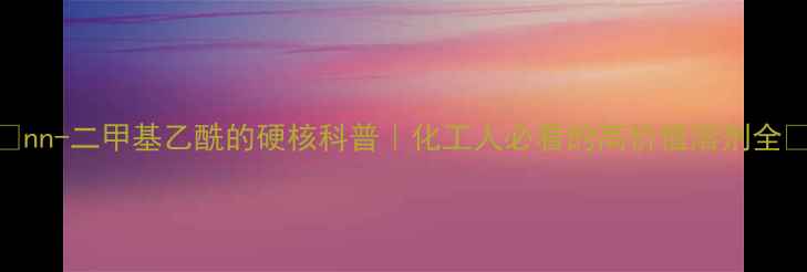 图片 ✨nn-二甲基乙酰的硬核科普｜化工人必看的高价值溶剂全💡