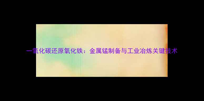 图片 一氧化碳还原氧化铁：金属锰制备与工业冶炼关键技术