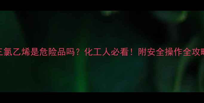 图片 三氯乙烯是危险品吗？化工人必看！附安全操作全攻略