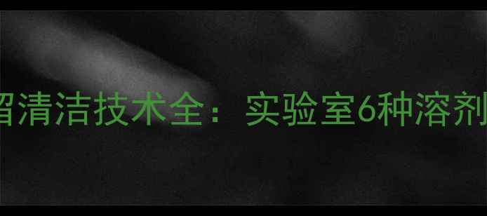 图片 三甲基乙酰氯残留清洁技术全：实验室6种溶剂选择与操作规范1
