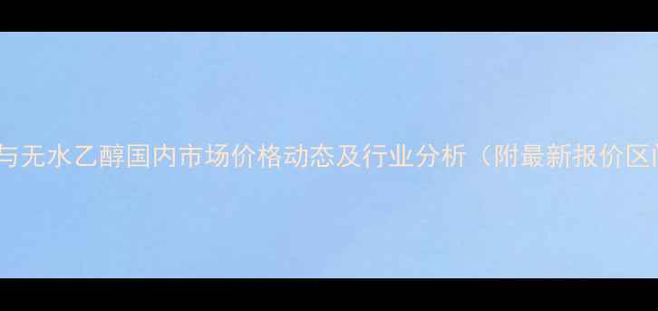 图片 丙酮与无水乙醇国内市场价格动态及行业分析（附最新报价区间）2