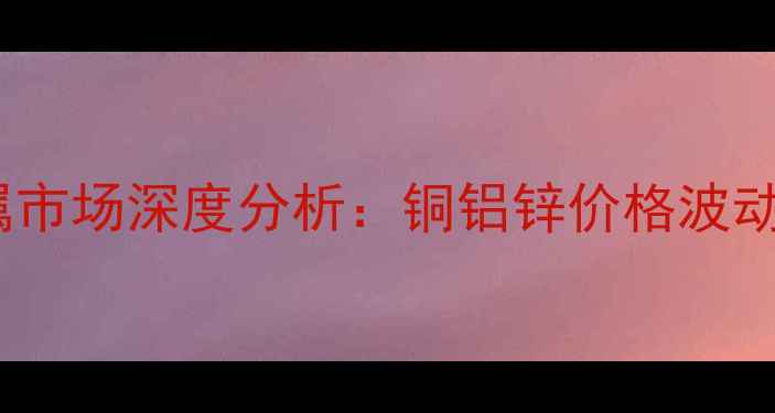 图片 中国化工有色金属市场深度分析：铜铝锌价格波动与行业趋势解读2