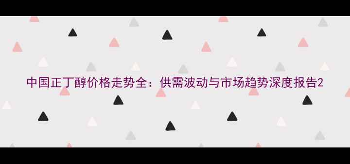 图片 中国正丁醇价格走势全：供需波动与市场趋势深度报告2