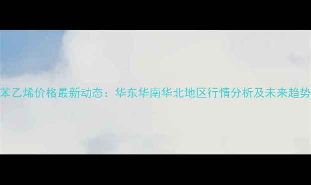 图片 中国苯乙烯价格最新动态：华东华南华北地区行情分析及未来趋势预测