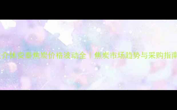 图片 主介休安泰焦炭价格波动全｜焦炭市场趋势与采购指南2