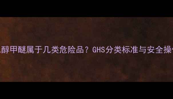 图片 乙二醇甲醚属于几类危险品？GHS分类标准与安全操作全