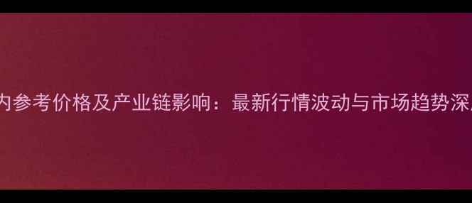 图片 乙烯国内参考价格及产业链影响：最新行情波动与市场趋势深度解读1