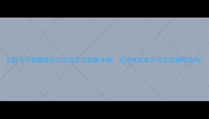 图片 乙醛与甲基酮鉴别方法及反应现象详解：化学性质差异与实验操作指南1