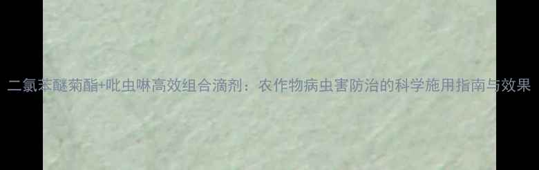 图片 二氯苯醚菊酯+吡虫啉高效组合滴剂：农作物病虫害防治的科学施用指南与效果