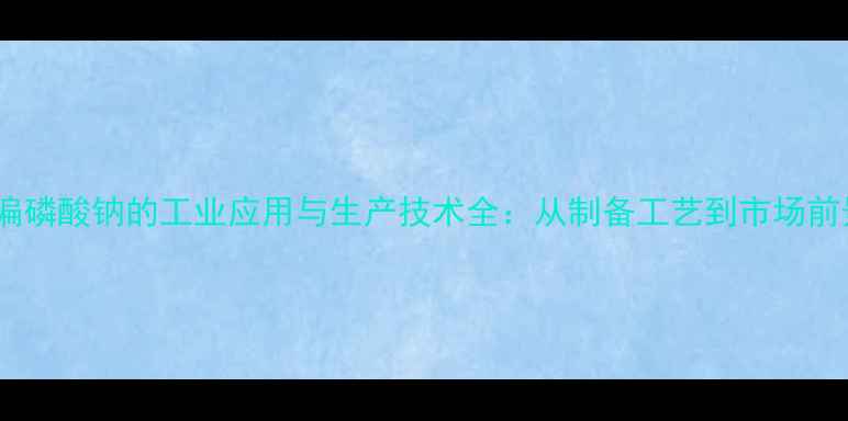 图片 六偏磷酸钠的工业应用与生产技术全：从制备工艺到市场前景2