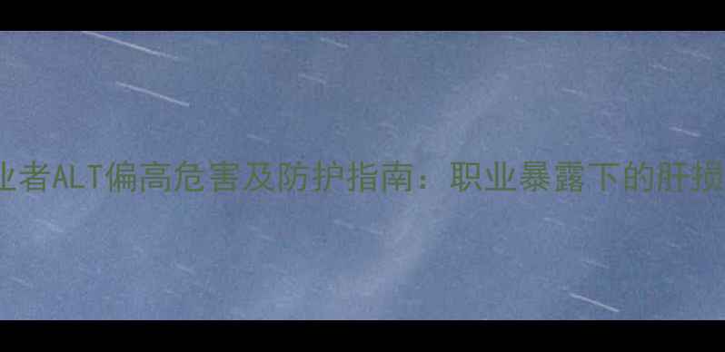 图片 化工从业者ALT偏高危害及防护指南：职业暴露下的肝损伤风险1