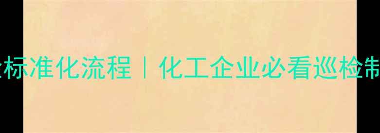图片 化工安全巡检标准化流程｜化工企业必看巡检制度实操指南2