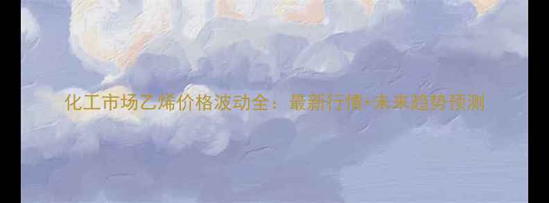 图片 化工市场乙烯价格波动全：最新行情+未来趋势预测