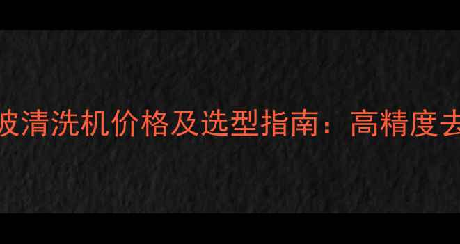 图片 化工行业夹具超声波清洗机价格及选型指南：高精度去油污设备多少钱？