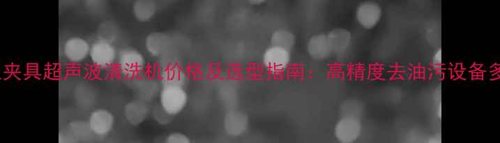 图片 化工行业夹具超声波清洗机价格及选型指南：高精度去油污设备多少钱？2