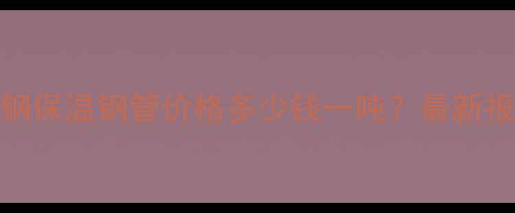 图片 化工行业钢套钢保温钢管价格多少钱一吨？最新报价及选型指南