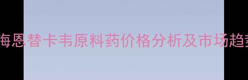 图片 化工视角下的上海恩替卡韦原料药价格分析及市场趋势（最新数据）2