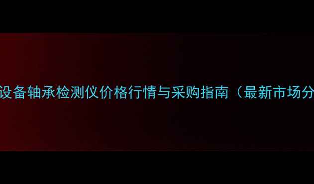 图片 化工设备轴承检测仪价格行情与采购指南（最新市场分析）