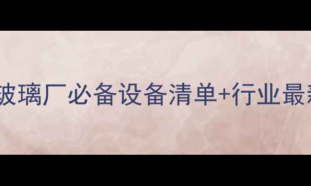 图片 化工设备采购全攻略：玻璃厂必备设备清单+行业最新报价（附选型指南）1