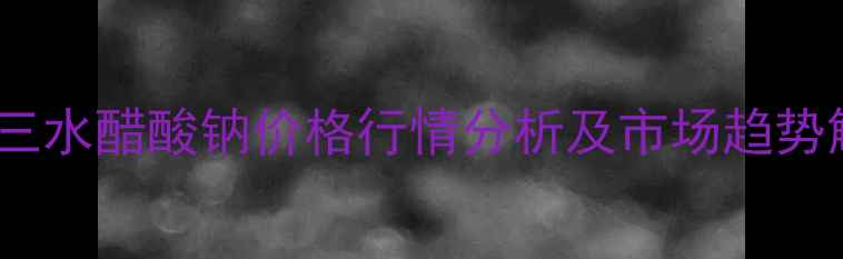 图片 北京三水醋酸钠价格行情分析及市场趋势解读2