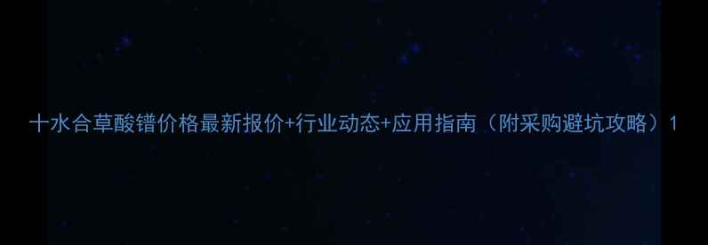 图片 十水合草酸镨价格最新报价+行业动态+应用指南（附采购避坑攻略）1