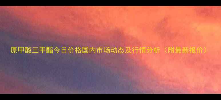 图片 原甲酸三甲酯今日价格国内市场动态及行情分析（附最新报价）