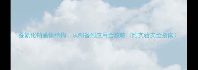 图片 叠氮化钠晶体结构｜从制备到应用全攻略（附实验安全指南）