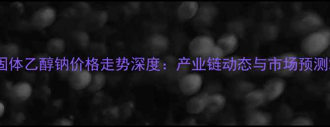 图片 固体乙醇钠价格走势深度：产业链动态与市场预测2