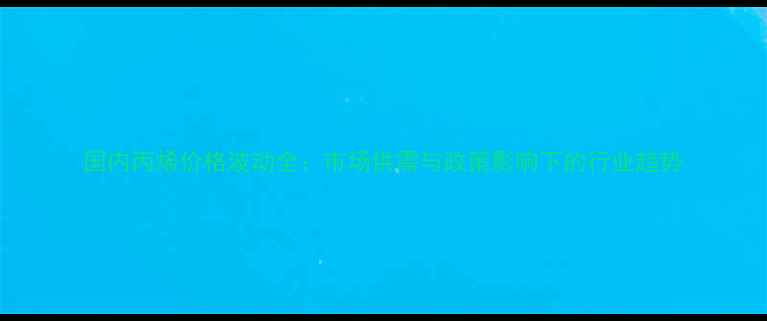 图片 国内丙烯价格波动全：市场供需与政策影响下的行业趋势