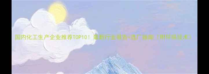图片 国内化工生产企业推荐TOP10！最新行业报告+选厂指南（附环保技术）