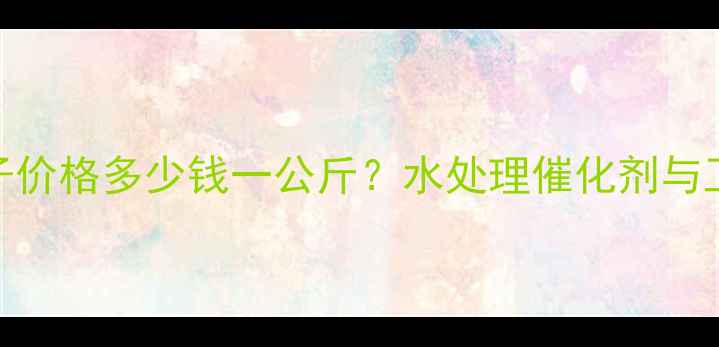 图片 国内汞离子价格多少钱一公斤？水处理催化剂与工业应用全