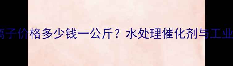 图片 国内汞离子价格多少钱一公斤？水处理催化剂与工业应用全2