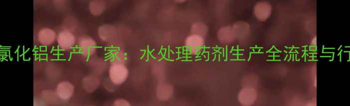 图片 国内领先聚氯化铝生产厂家：水处理药剂生产全流程与行业应用指南