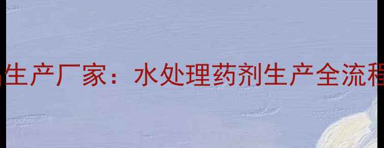 图片 国内领先聚氯化铝生产厂家：水处理药剂生产全流程与行业应用指南2