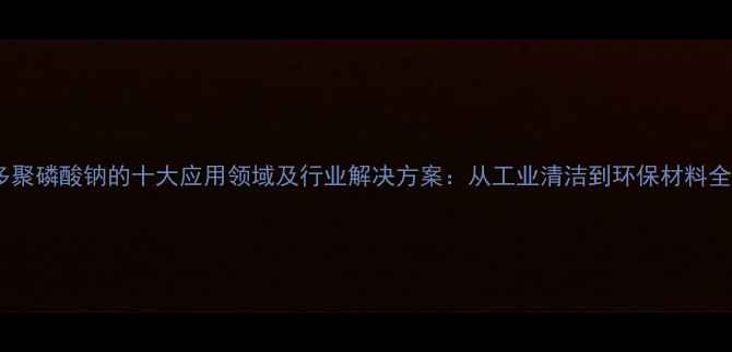 图片 多聚磷酸钠的十大应用领域及行业解决方案：从工业清洁到环保材料全2