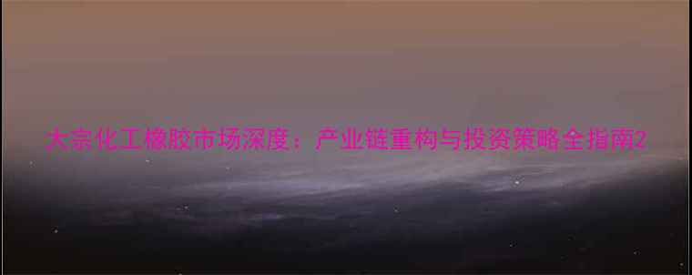 图片 大宗化工橡胶市场深度：产业链重构与投资策略全指南2