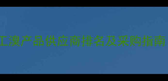 图片 安徽安庆化工溴产品供应商排名及采购指南（最新版）1
