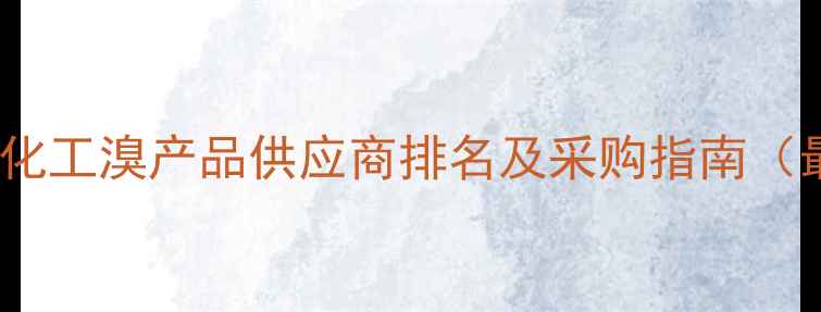 图片 安徽安庆化工溴产品供应商排名及采购指南（最新版）2