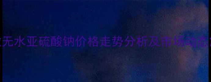 图片 安徽无水亚硫酸钠价格走势分析及市场动态解读