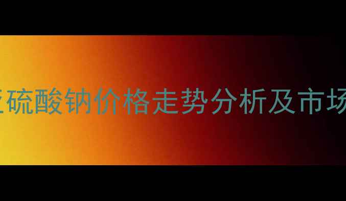 图片 安徽无水亚硫酸钠价格走势分析及市场动态解读2
