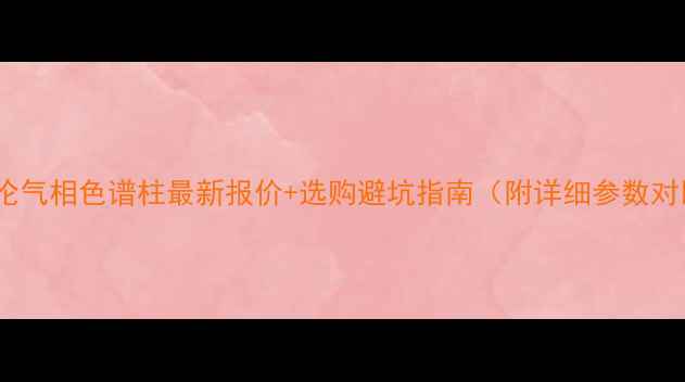 图片 安捷伦气相色谱柱最新报价+选购避坑指南（附详细参数对比）1