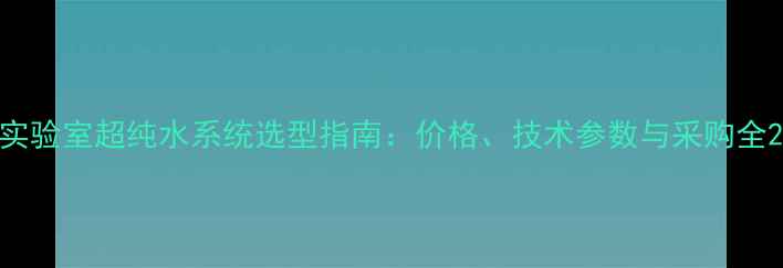 图片 实验室超纯水系统选型指南：价格、技术参数与采购全2