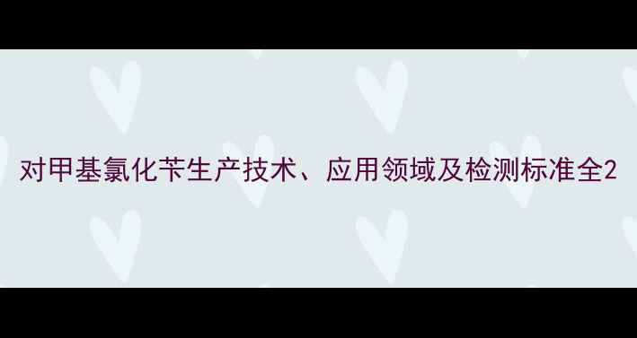 图片 对甲基氯化苄生产技术、应用领域及检测标准全2