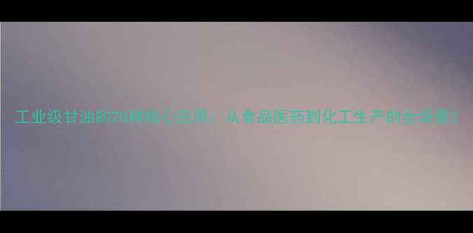 图片 工业级甘油的20种核心应用：从食品医药到化工生产的全场景2